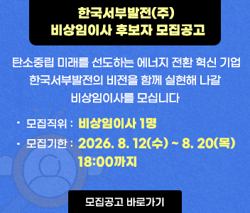 한국서부발전 비상임이사 후보자 모집공고 탄소중립 미래를 선도하는 에너지전환 혁신기업 한국서부발전의비전을 함께 실현해 나갈 비상임이사를 모십니다. 모집직위 비상임이사 1명 모집기한 2026.8.12(수)~8.20(목) 18:00까지 바로가기:소통광장 > 채용공고 > 채용 > 비상임이사 후보자 모집공고