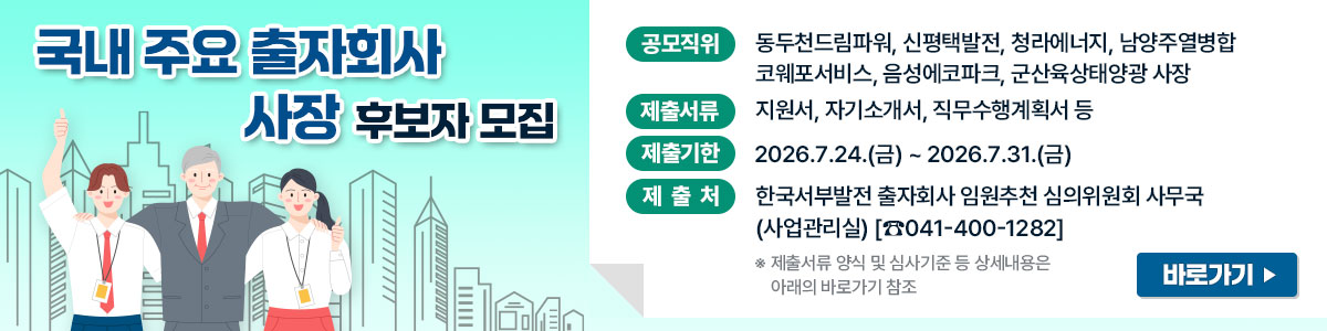 국내 주요 출자회사 사장 후보자 모집 공모직위 : 동두천드림파워, 신평택발전, 청라에너지, 남양주열병합,코웨포서비스,음성에코파크,군산육상태양광 사장 제출서류 : 지원서, 자기소개서, 직무수행계획서 등 제출기한:2026.7.24~2026.7.31(금) 제출처 : 한국서부발전 출자회사 임원추천 심의위원회 사무국(사업관리실) 041-400-1282 제출서류양식 및 심사기준등 상세내용은 아래의 바로가기 참조 바로가기:https://www.iwest.co.kr/iwest/919/subview.do