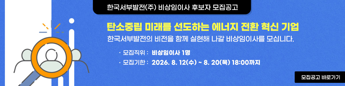 한국서부발전(주) 비상임이사 후보자 모집공고 탄소중립 미래를 선도하는 에너지전환 혁신기업 한국서부발전의 비전을 함께 실현해 나갈 비상임이사를 모십니다. 모집직위:비상임이사1명, 모집기한:2026.8.12(수)~8.20(목) 18:00까지