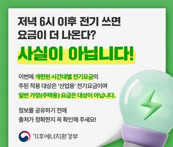 저녁6시 이후 전기쓰면 요금이 더 나온다? 사실이 아닙니다! 이번에 개편된 시간대별 전기요금의 주요대상은 '산업용' 전기요금이며 일반가정(주택용) 요금은 대상이 아닙니다. 정보를 공유하기전에 출처가 정확한지 꼭 확인해 주세요! 기후에너지환경부