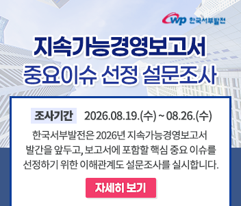 지속가능경영보고서 중요이슈선정설문조사 조사기간 2026.08.19(수)~08.26(수) 한국서부발전은 2026년 지속가능경영보고서 발간을 앞두고, 보고서에포함할 핵심 중요이슈를 선정하기 위한 이해관계도 설문조사를 실시합니다.