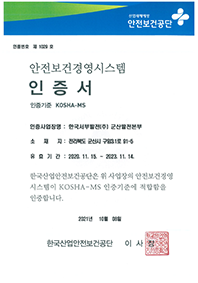 산업재해예방 안전보건공단. 인증번호 제 1029 호 안전보건경영시스템. 인증서. 인증기준 KOSHA-MS. 인증사업장명 : 한국서부발전(주) 군산발전본부. 소재지 : 전라북도 군산시 구암3.1로 91-5.  유효기간 : 2020. 11. 15 ~ 2023. 11. 14 (3년) 한국산업안전보건공단은 위 사업장의 안전보건경영 시스템이 KOSHA-MS 인증기준에 적합함을 인증합니다. 2021 년 10 월 08 일. 한국산업안전보건공단 이사장 도장.