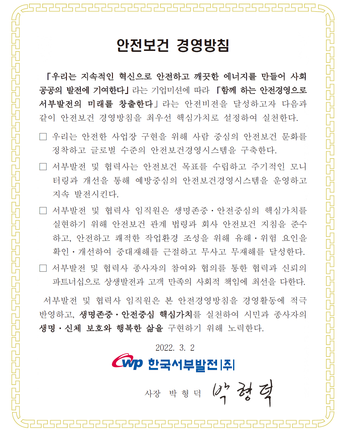  안전보건 경영방침 한국서부발전(주)은 「인간, 기술, 환경의 조화로 최고의 에너지를 창출한다.」는 기업이념과 「Beyond Energy, Create Happiness (국민행복을 창조하는 에너지 기업)」의 비전아래 「최고를 향한 열정, 성장을 위한 도전, 미래를 위한 상생, 소통을 위한 신뢰」의 4대 핵심가치를 통해 세계적인 종합에너지 기업으로 도약하기 위하여 다음과 같이 안전보건 경영방침을 정한다. 하나. 안전보건을 최우선으로 하는 기업활동으로 글로벌 수준의 안전보건경영시스템을 구축하고 최상의 안전보건수준을 확보한다. 하나. 본사 및 사업소는 안전보건 목표를 수립하고 주기적 모니터링과 개선을 통해 효율적인 안전보건경영시스템을 운영한다. 하나. 전직원은 안전보건 법규와 규정을 준수하고 회사 운영상 발생되는 모든 위험요인을 제거하여 무사고 무재해를 달성한다. 하나. 근로자와의 협의와 참여를 통한 협력과 소통의 파트너십으로 기업가치 증대 및 고객만족의 사회적 책임에 최선을 다한다. 전사적 안전보건경영을 성공적으로 추진하기 위하여 모든 임직원은 안전보건 경영활동에 적극 참여하고, 끊임없는 혁신을 추진함으로써 전력산업을 선도하는 발전회사가 되도록 노력한다. 2021년 6월. 사장 박형덕.