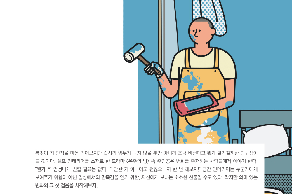 봄맞이 집 단장을 마음 먹어보지만 쉽사리 엄두가 나지 않을 뿐만 아니라 조금 바뀐다고 뭐가 달라질까란 의구심이 들 것이다. 셀프 인테리어를 소재로 한 드라마 <은주의 방> 속 주인공은 변화를 주저하는 사람들에게 이야기 한다. 뭔가 꼭 엄청나게 변할 필요는 없다. 대단한 거 아니어도 괜찮으니까 한 번 해보자! 공간 인테리어는 누군가에게 보여주기 위함이 아닌 일상에서의 만족감을 얻기 위한, 자신에게 보내는 소소한 선물일 수도 있다. 작지만 의미 있는 변화의 그 첫 걸음을 시작해보자.