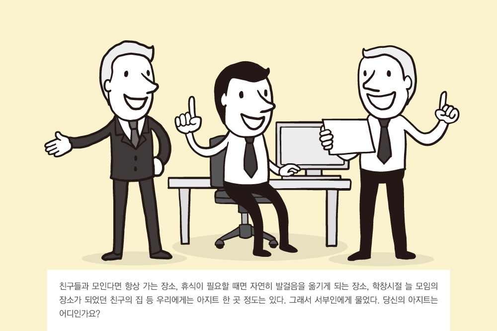 친구들과 모인다면 항상 가는 장소, 휴식이 필요할 때면 자연히 발걸음을 옮기게 되는 장소, 학창시절 늘 모임의 장소가 되었던 친구의 집 등 우리에게는 아지트 한 곳 정도는 있다. 그래서 서부인에게 물었다. 당신의 아지트는 어디인가요?