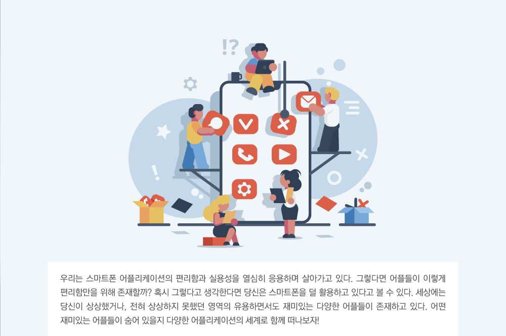 우리는 스마트폰 어플리케이션의 편리함과 실용성을 열심히 응용하며 살아가고 있다. 그렇다면 어플들이 이렇게 편리함만을 위해 존재할까? 혹시 그렇다고 생각한다면 당신은 스마트폰을 덜 활용하고 있다고 볼 수 있다. 세상에는 당신이 상상했거나, 전혀 상상하지 못했던 영역의 유용하면서도 재미있는 다양한 어플들이 존재하고 있다. 어떤 재미있는 어플들이 숨어 있을지 다양한 어플리케이션의 세계로 함께 떠나보자!