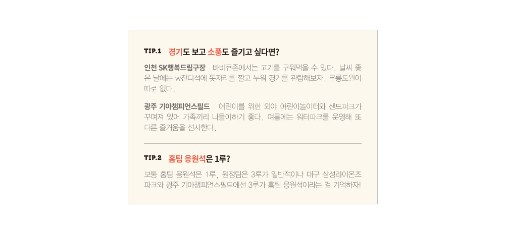 TIP.1 경기도 보고 소풍도 즐기고 싶다면? 인천 SK행복드림구장 바비큐존에서는 고기를 구워먹을 수 있다. 날씨 좋 은 날에는 w잔디석에 돗자리를 깔고 누워 경기를 관람해보자. 무릉도원이 따로 없다.광주 기아챔피언스필드 어린이를 위한 외야 어린이놀이터와 샌드파크가 꾸며져 있어 가족끼리 나들이하기 좋다. 여름에는 워터파크를 운영해 또 다른 즐거움을 선사한다.TIP.2 홈팀 응원석은 1루?보통 홈팀 응원석은 1루, 원정팀은 3루가 일반적이나 대구 삼성라이온즈 파크와 광주 기아챔피언스필드에선 3루가 홈팀 응원석이라는 걸 기억하자!