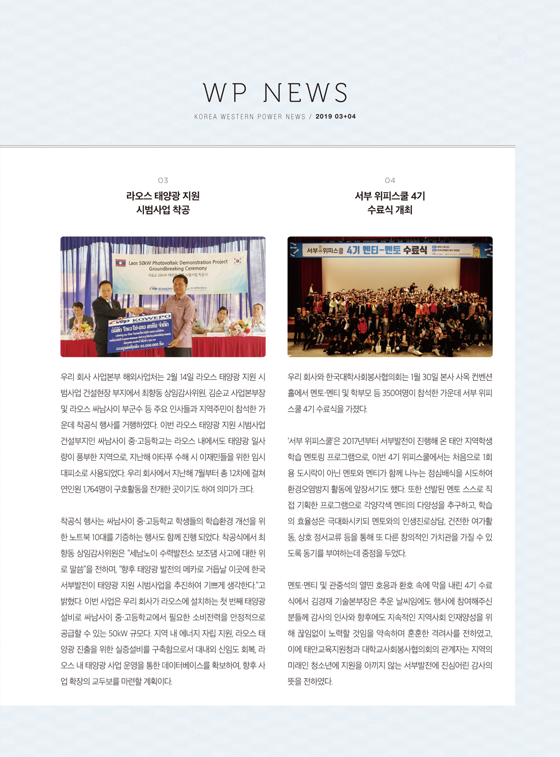 WP NEWSKOREA WESTERN POWER NEWS / 2019 03+04103라오스 태양광 지원 시범사업 착공04 서부 위피스쿨 4기수료식 개최서부 위피스쿨 4기 멘티-멘토 수료식•Laos 50kW Photovoltaic Demonstration ProjectGroundbreaking Ceremony 라오스 50W 대영 사업 공식우리 회사와 한국대학사회봉사협의회는 1월 30일 본사 사옥 컨벤션 홀에서 멘토·멘티 및 학부모 등 350여명이 참석한 가운데 서부 위피 스쿨 4기 수료식을 가졌다.우리 회사 사업본부 해외사업처는 2월 14일 라오스 태양광 지원 시 범사업 건설현장 부지에서 최향동 상임감사위원, 김순교 사업본부장 및 라오스 싸남사이 부군수 등 주요 인사들과 지역주민이 참석한 가 운데 착공식 행사를 거행하였다. 이번 라오스 태양광 지원 시범사업 건설부지인 싸남사이 중·고등학교는 라오스 내에서도 태양광 일사 량이 풍부한 지역으로, 지난해 아타푸 수해 시 이재민들을 위한 임시 대피소로 사용되었다. 우리 회사에서 지난해 7월부터 총 12차에 걸쳐 연인원 1,764명이 구호활동을 전개한 곳이기도 하여 의미가 크다.'서부 위피스쿨'은 2017년부터 서부발전이 진행해 온 태안 지역학생 학습 멘토링 프로그램으로, 이번 4기 위피스쿨에서는 처음으로 1회 용 도시락이 아닌 멘토와 멘티가 함께 나누는 점심배식을 시도하여 환경오염방지 활동에 앞장서기도 했다. 또한 선발된 멘토 스스로 직 접 기획한 프로그램으로 각양각색 멘티의 다양성을 추구하고, 학습 의 효율성은 극대화시키되 멘토와의 인생진로상담, 건전한 여가활 동, 상호 정서교류 등을 통해 또 다른 창의적인 가치관을 가질 수 있 도록 동기를 부여하는데 중점을 두었다.착공식 행사는 싸남사이 중·고등학교 학생들의 학습환경 개선을 위 한 노트북 10대를 기증하는 행사도 함께 진행 되었다. 착공식에서 최 향동 상임감사위원은 “세남노이 수력발전소 보조댐 사고에 대한 위 로 말씀을 전하며,향후 태양광 발전의 메카로 거듭날 이곳에 한국 서부발전이 태양광 지원 시범사업을 추진하여 기쁘게 생각한다.”고 밝혔다. 이번 사업은 우리 회사가 라오스에 설치하는 첫 번째 태양광 설비로 싸남사이 중·고등학교에서 필요한 소비전력을 안정적으로 공급할 수 있는 50kW 규모다. 지역 내 에너지 자립 지원, 라오스 태 양광 진출을 위한 실증설비를 구축함으로서 대내외 신임도 회복, 라 오스 내 태양광 사업 운영을 통한 데이터베이스를 확보하여, 향후 사 업 확장의 교두보를 마련할 계획이다.멘토·멘티 및 관중석의 열띤 호응과 환호 속에 막을 내린 4기 수료 식에서 김경재 기술본부장은 추운 날씨임에도 행사에 참여해주신 분들께 감사의 인사와 향후에도 지속적인 지역사회 인재양성을 위 해 끊임없이 노력할 것임을 약속하며 훈훈한 격려사를 전하였고, 이에 태안교육지원청과 대학교사회봉사협의회의 관계자는 지역의 미래인 청소년에 지원을 아끼지 않는 서부발전에 진심어린 감사의 뜻을 전하였다.
