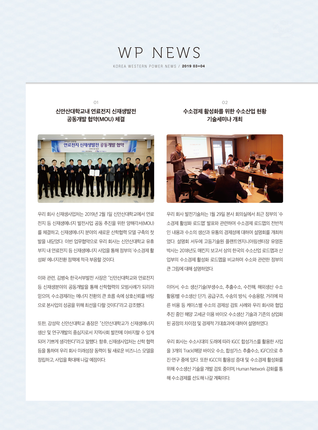 WP NEWSKOREA WESTERN POWER NEWS / 2019 03+04신안산대학교내 연료전지 신재생발전공동개발 협약(MOU) 체결102 수소경제 활성화를 위한 수소산업 현황기술세미나 개최연료전지 신재생발전 공동개발 협약우리 회사 신재생사업처는 2019년 2월 1일 신안산대학교에서 연료 전지 등 신재생에너지 발전사업 공동 추진을 위한 양해각서(MOU) 를 체결하고, 신재생에너지 분야의 새로운 산학협력 모델 구축의 첫 발을 내딛었다. 이번 업무협약으로 우리 회사는 신안산대학교 유휴 부지 내 연료전지 등 신재생에너지 사업을 통해 정부의 '수소경제 활 성화' 에너지전환 정책에 적극 부응할 것이다.우리 회사 발전기술처는 1월 29일 본사 회의실에서 최근 정부의 수 소경제 활성화 로드맵 발표와 관련하여 수소경제 로드맵의 전반적 인 내용과 수소의 생산과 유통의 경제성에 대하여 설명회를 개최하 였다. 설명회 서두에 고등기술원 플랜트엔지니어링센터장 유영돈 박사는 2018년도 매킨지 보고서 상의 한국의 수소산업 로드맵과 산 업부의 수소경제 활성화 로드맵을 비교하며 수소와 관련한 정부의 큰 그림에 대해 설명하였다.이와 관련, 김병숙 한국서부발전 사장은 “신안산대학교와 연료전지 등 신재생분야의 공동개발을 통해 산학협력의 모범사례가 되리라 믿으며, 수소경제라는 에너지 전환의 큰 흐름 속에 상호신뢰를 바탕 으로 본사업의 성공을 위해 최선을 다할 것이다라고 강조했다.이어서, 수소 생산기술(부생수소, 추출수소, 수전해, 해외생산 수소 활용)별 수소생산 단가 공급구조, 수송의 방식, 수송용량, 거리에 따 른 비용 등 케이스별 수소의 경제성 검토 사례와 우리 회사와 협업 추진 중인 해양 고세균 이용 바이오 수소생산 기술과 기존의 상업화 된 공정의 차이점 및 경제적 기대효과에 대하여 설명하였다.또한, 강성락 신안산대학교 총장은 “신안산대학교가 신재생에너지 생산 및 연구개발의 중심지로서 지역사회 발전에 이바지할 수 있게 되어 기쁘게 생각한다라고 말했다. 향후, 신재생사업처는 산학 협력 등을 통하여 우리 회사 미래성장 동력이 될 새로운 비즈니스 모델을 정립하고, 사업을 확대해 나갈 예정이다.우리 회사는 수소시대의 도래에 따라 IGCC 합성가스를 활용한 사업 을 3개의 Track(해양 바이오 수소, 합성가스 추출수소, IGFC)으로 추 진 연구 중에 있다. 또한 IGCC의 활용성 증대 및 수소경제 활성화를 위해 수소생산 기술을 개발 검토 중이며, Human Network 강화를 통 해 수소경제를 선도해 나갈 계획이다.