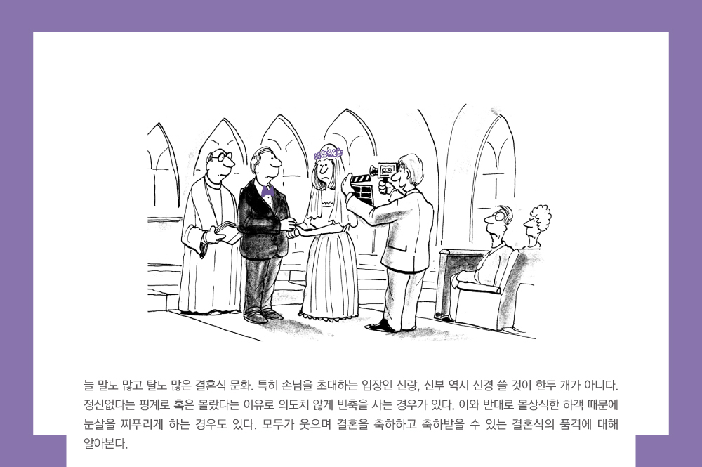 늘 말도 많고 탈도 많은 결혼식 문화, 특히 손님을 초대하는 입장인 신랑, 신부 역시 신경 쓸 것이 한두 개가 아니다. 정신없다는 핑계로 혹은 몰랐다는 이유로 의도치 않게 빈축을 사는 경우가 있다. 이와 반대로 몰상식한 하객 때문에 눈살을 찌푸리게 하는 경우도 있다. 모두가 웃으며 결혼을 축하하고 축하받을 수 있는 결혼식의 품격에 대해 알아본다.